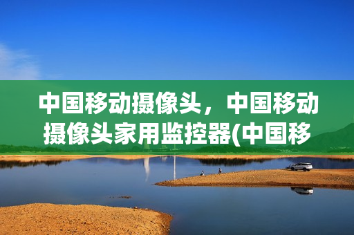 中国移动摄像头，中国移动摄像头家用监控器(中国移动摄像头,中国移动摄像头家用监控器哪个好)