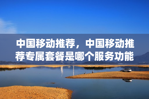 中国移动推荐，中国移动推荐专属套餐是哪个服务功能(中国移动推荐套餐需要办吗)