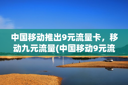 中国移动推出9元流量卡，移动九元流量(中国移动9元流量卡怎么样)