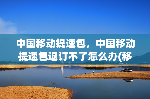 中国移动提速包，中国移动提速包退订不了怎么办(移动提速包如何退订)