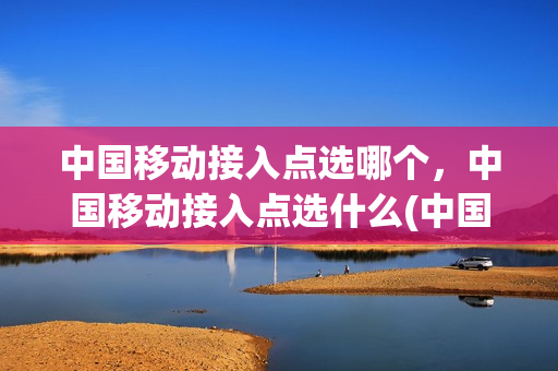 中国移动接入点选哪个，中国移动接入点选什么(中国移动接入点选择哪个)