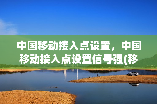 中国移动接入点设置，中国移动接入点设置信号强(移动接入点设置哪个快111.444)