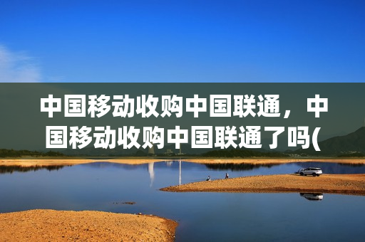 中国移动收购中国联通，中国移动收购中国联通了吗(联通被移动收购)