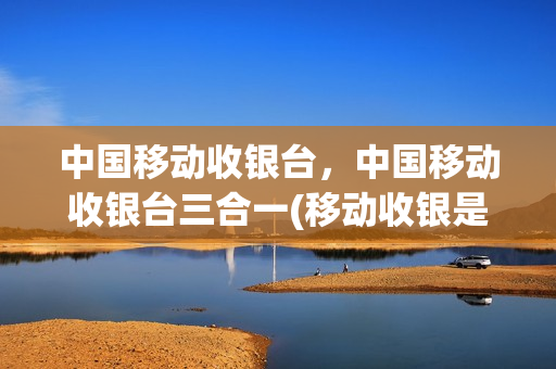 中国移动收银台，中国移动收银台三合一(移动收银是什么意思)