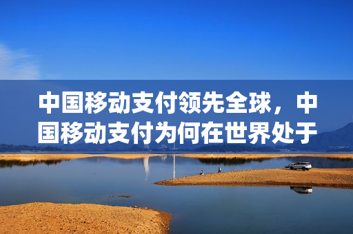 中国移动支付领先全球，中国移动支付为何在世界处于领先地位(中国移动支付世界第一原因)