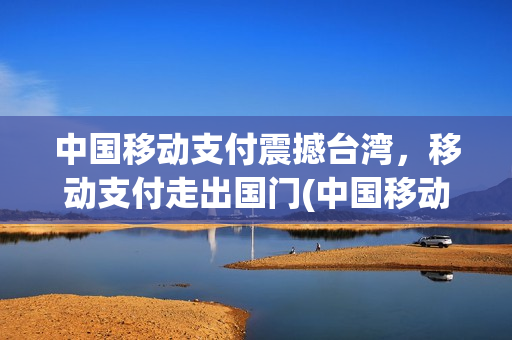 中国移动支付震撼台湾，移动支付走出国门(中国移动支付是美国的几倍)