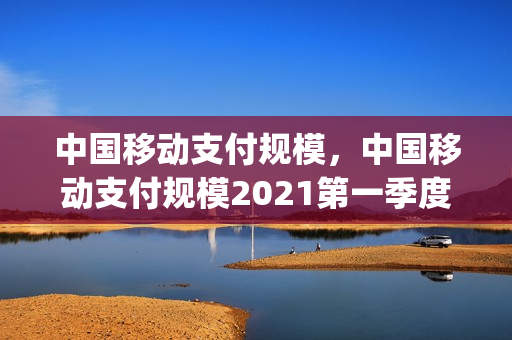 中国移动支付规模，中国移动支付规模2021第一季度(中国移动支付占比)
