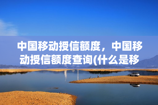 中国移动授信额度，中国移动授信额度查询(什么是移动授信额度和可用额度)