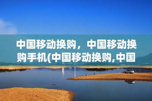 中国移动换购，中国移动换购手机(中国移动换购,中国移动换购手机是真的吗)