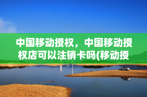 中国移动授权，中国移动授权店可以注销卡吗(移动授权可以取消吗)
