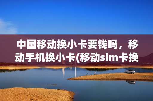 中国移动换小卡要钱吗，移动手机换小卡(移动sim卡换小卡要钱吗)