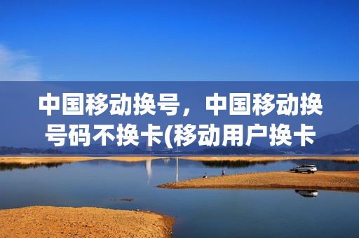 中国移动换号，中国移动换号码不换卡(移动用户换卡不换号)