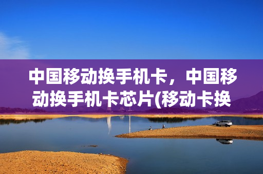 中国移动换手机卡，中国移动换手机卡芯片(移动卡换芯片要本人身份证吗)
