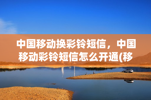 中国移动换彩铃短信，中国移动彩铃短信怎么开通(移动开通了彩铃怎么换歌曲)