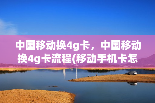 中国移动换4g卡，中国移动换4g卡流程(移动手机卡怎么从4g换5g)