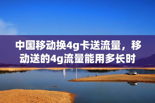 中国移动换4g卡送流量，移动送的4g流量能用多长时间(4g移动套餐可以更换便宜的吗)