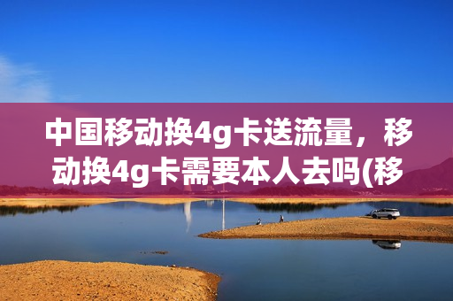 中国移动换4g卡送流量，移动换4g卡需要本人去吗(移动换4g卡要身份证吗)