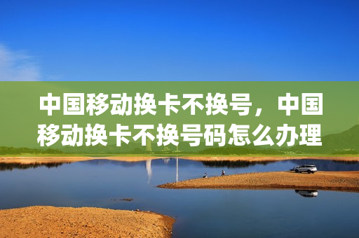 中国移动换卡不换号，中国移动换卡不换号码怎么办理(中国移动换卡可以不换号码吗)