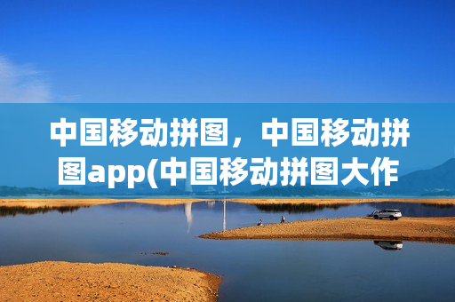 中国移动拼图，中国移动拼图app(中国移动拼图大作战)