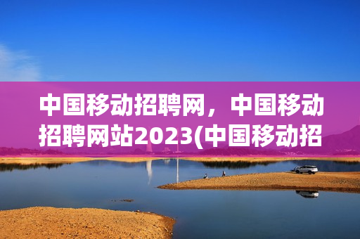 中国移动招聘网，中国移动招聘网站2023(中国移动招聘网址)