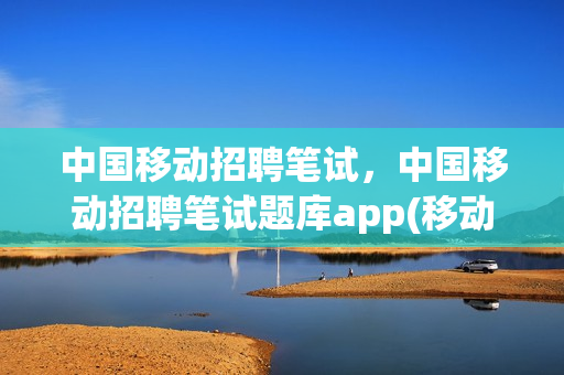 中国移动招聘笔试，中国移动招聘笔试题库app(移动招聘笔试考试内容)