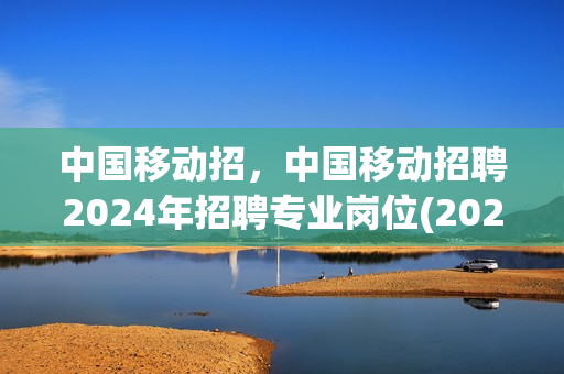中国移动招，中国移动招聘2024年招聘专业岗位(2022中国移动招聘)