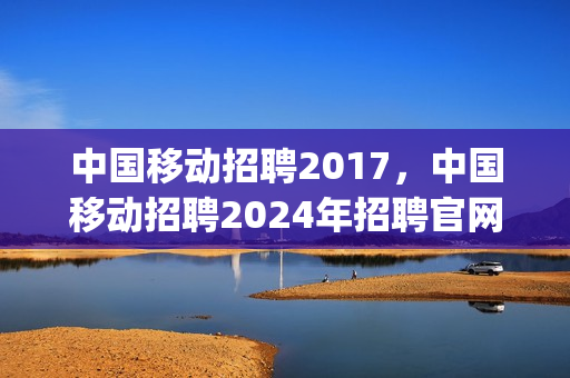 中国移动招聘2017，中国移动招聘2024年招聘官网公告(中国移动2020年招聘时间)