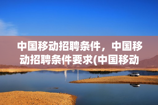中国移动招聘条件，中国移动招聘条件要求(中国移动正式员工招聘需要什么专业的学历)
