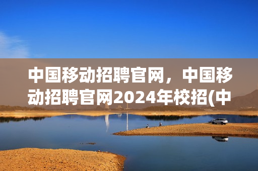 中国移动招聘官网，中国移动招聘官网2024年校招(中国移动招聘网站)