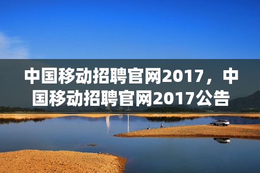 中国移动招聘官网2017，中国移动招聘官网2017公告(中国移动招聘信息2020年)