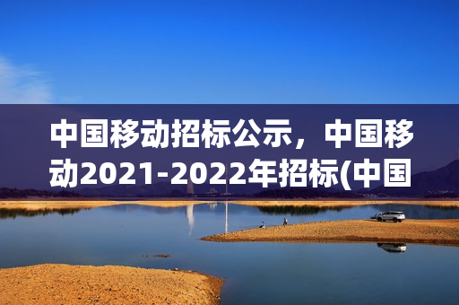中国移动招标公示，中国移动2021-2022年招标(中国移动公开招标网)