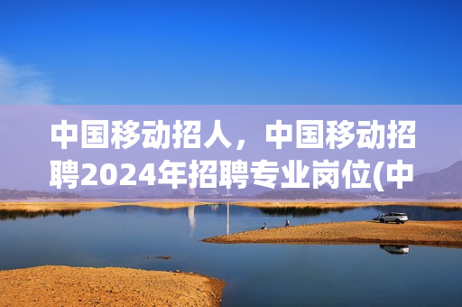 中国移动招人，中国移动招聘2024年招聘专业岗位(中国移动招聘启事)