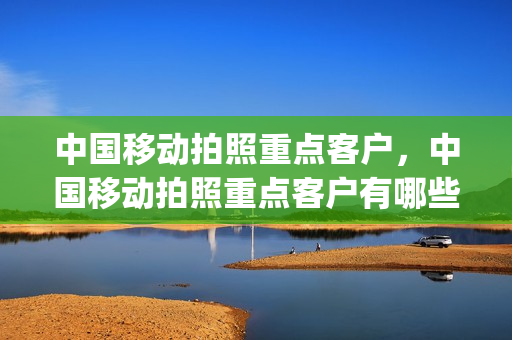 中国移动拍照重点客户，中国移动拍照重点客户有哪些(移动拍摄设备叫什么)