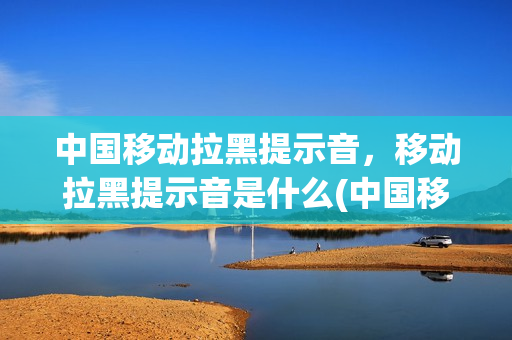 中国移动拉黑提示音，移动拉黑提示音是什么(中国移动拉黑后什么语音提示)