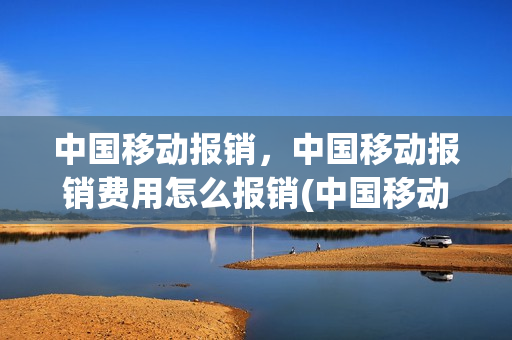 中国移动报销，中国移动报销费用怎么报销(中国移动报销,中国移动报销费用怎么报销不了)