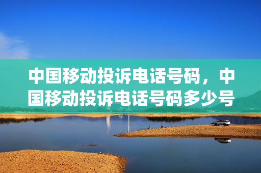 中国移动投诉电话号码，中国移动投诉电话号码多少号(中国移动的投诉电话多少)