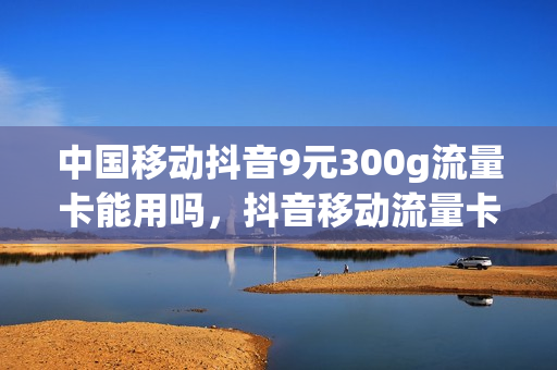 中国移动抖音9元300g流量卡能用吗，抖音移动流量卡9元360g真的吗(抖音里移动9元360g是真的吗)