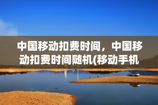 中国移动扣费时间，中国移动扣费时间随机(移动手机扣费时间)
