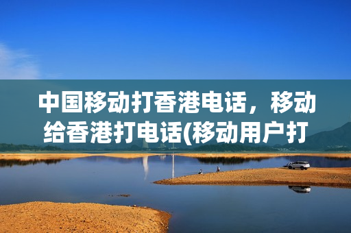 中国移动打香港电话，移动给香港打电话(移动用户打香港电话)