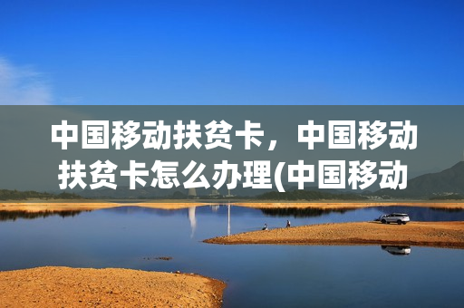 中国移动扶贫卡，中国移动扶贫卡怎么办理(中国移动扶贫套餐怎么办理)