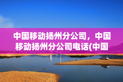 中国移动扬州分公司，中国移动扬州分公司电话(中国移动扬州总营业厅电话)