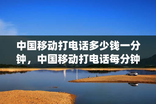中国移动打电话多少钱一分钟，中国移动打电话每分钟多少钱(中国移动打电话多少钱1分钟)