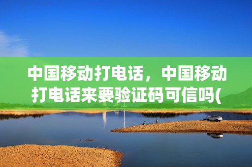 中国移动打电话，中国移动打电话来要验证码可信吗(移动打电话过来要验证码)