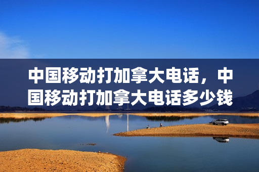 中国移动打加拿大电话，中国移动打加拿大电话多少钱1分钟(移动打加拿大电话怎么打)