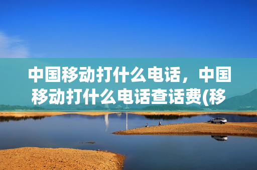 中国移动打什么电话，中国移动打什么电话查话费(移动打啥电话查话费)