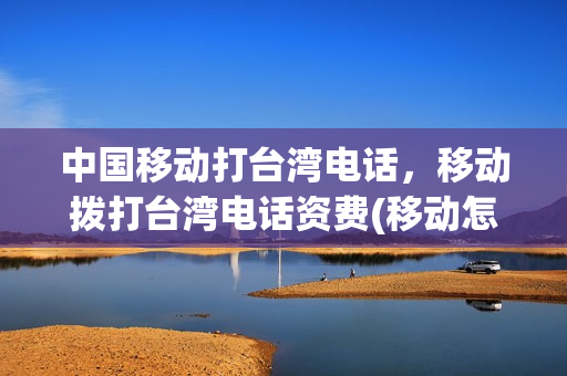 中国移动打台湾电话，移动拨打台湾电话资费(移动怎么拨打台湾电话便宜)