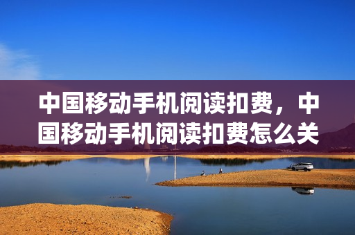 中国移动手机阅读扣费，中国移动手机阅读扣费怎么关(中国移动手机阅读app)
