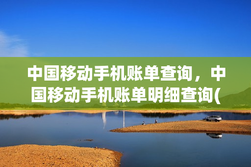 中国移动手机账单查询，中国移动手机账单明细查询(中国移动账单明细怎么查询)