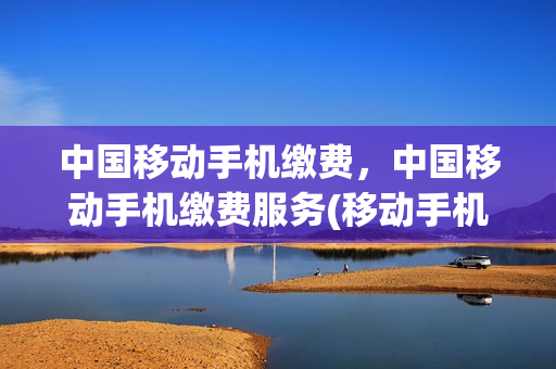 中国移动手机缴费，中国移动手机缴费服务(移动手机在线缴费)