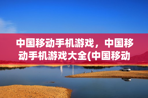 中国移动手机游戏，中国移动手机游戏大全(中国移动手机游戏官网)
